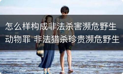 怎么样构成非法杀害濒危野生动物罪 非法猎杀珍贵濒危野生动物量刑标准