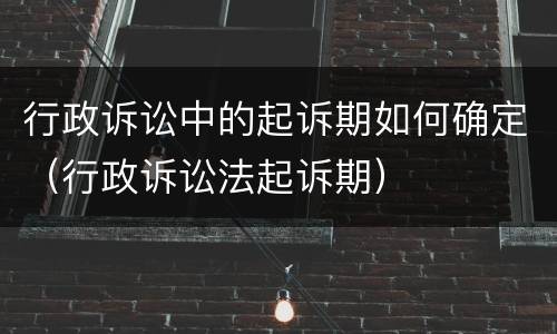 行政诉讼中的起诉期如何确定（行政诉讼法起诉期）
