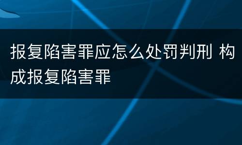 报复陷害罪应怎么处罚判刑 构成报复陷害罪