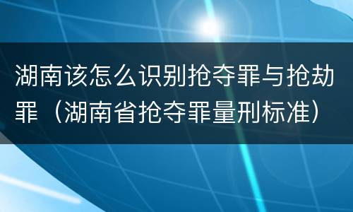 湖南该怎么识别抢夺罪与抢劫罪（湖南省抢夺罪量刑标准）