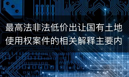 最高法非法低价出让国有土地使用权案件的相关解释主要内容包括什么