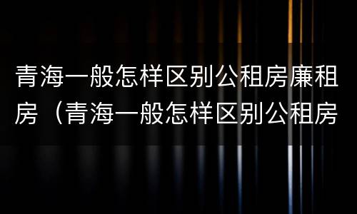 青海一般怎样区别公租房廉租房（青海一般怎样区别公租房廉租房呢）