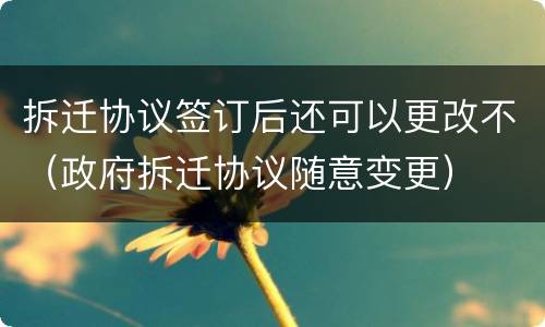 拆迁协议签订后还可以更改不（政府拆迁协议随意变更）