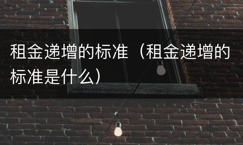 租金递增的标准（租金递增的标准是什么）