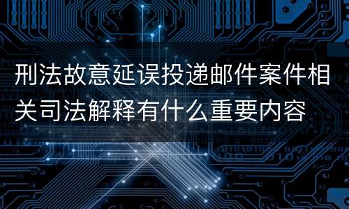 刑法故意延误投递邮件案件相关司法解释有什么重要内容