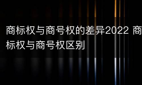 商标权与商号权的差异2022 商标权与商号权区别