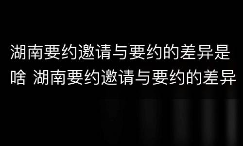 湖南要约邀请与要约的差异是啥 湖南要约邀请与要约的差异是啥