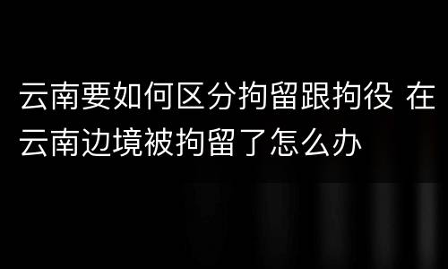 云南要如何区分拘留跟拘役 在云南边境被拘留了怎么办