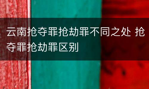 云南抢夺罪抢劫罪不同之处 抢夺罪抢劫罪区别