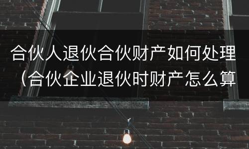 合伙人退伙合伙财产如何处理（合伙企业退伙时财产怎么算?）
