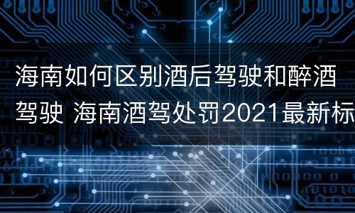 海南如何区别酒后驾驶和醉酒驾驶 海南酒驾处罚2021最新标准