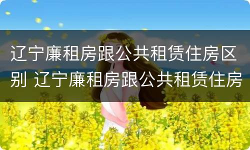 辽宁廉租房跟公共租赁住房区别 辽宁廉租房跟公共租赁住房区别是什么
