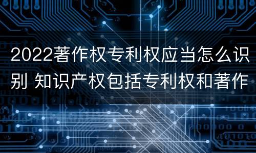 2022著作权专利权应当怎么识别 知识产权包括专利权和著作权吗