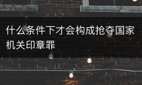 什么条件下才会构成抢夺国家机关印章罪