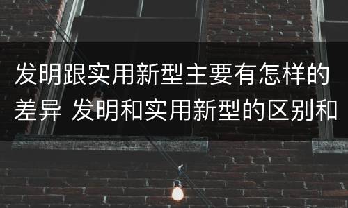 发明跟实用新型主要有怎样的差异 发明和实用新型的区别和联系有什么