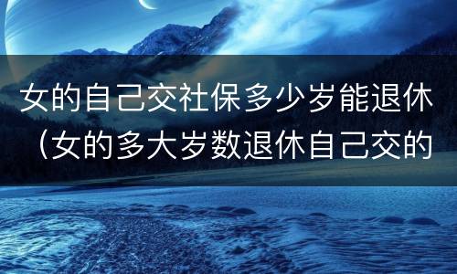 女的自己交社保多少岁能退休（女的多大岁数退休自己交的社保）
