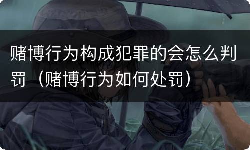 赌博行为构成犯罪的会怎么判罚（赌博行为如何处罚）