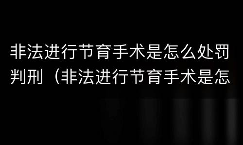 非法进行节育手术是怎么处罚判刑（非法进行节育手术是怎么处罚判刑的）