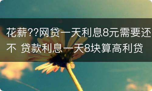 花薪??网贷一天利息8元需要还不 贷款利息一天8块算高利贷吗