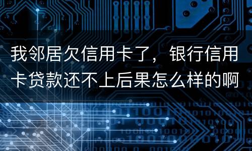 我邻居欠信用卡了，银行信用卡贷款还不上后果怎么样的啊