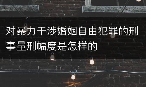 对暴力干涉婚姻自由犯罪的刑事量刑幅度是怎样的