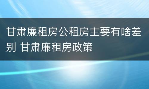 甘肃廉租房公租房主要有啥差别 甘肃廉租房政策