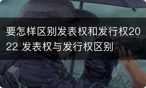 要怎样区别发表权和发行权2022 发表权与发行权区别