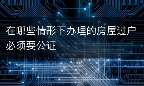 在哪些情形下办理的房屋过户必须要公证