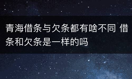 青海借条与欠条都有啥不同 借条和欠条是一样的吗