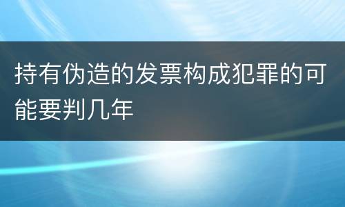 持有伪造的发票构成犯罪的可能要判几年