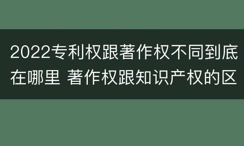 2022专利权跟著作权不同到底在哪里 著作权跟知识产权的区别