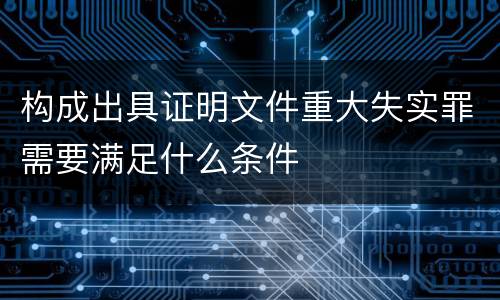 构成出具证明文件重大失实罪需要满足什么条件