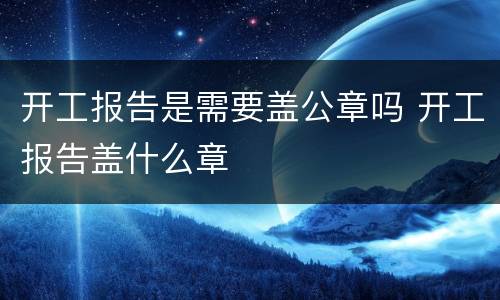 开工报告是需要盖公章吗 开工报告盖什么章