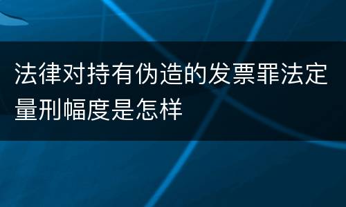 法律对持有伪造的发票罪法定量刑幅度是怎样