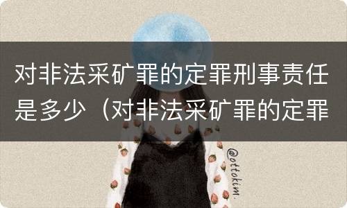 对非法采矿罪的定罪刑事责任是多少（对非法采矿罪的定罪刑事责任是多少条）