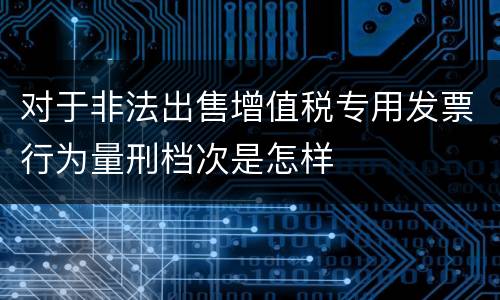 对于非法出售增值税专用发票行为量刑档次是怎样