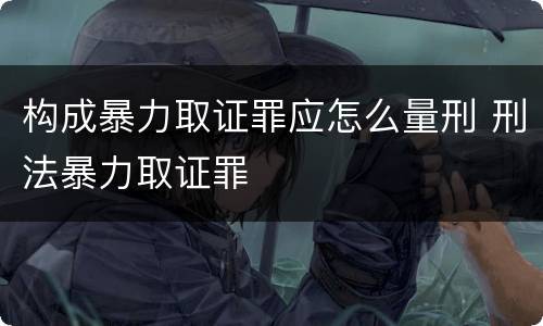 构成暴力取证罪应怎么量刑 刑法暴力取证罪