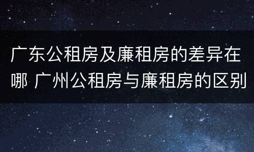 广东公租房及廉租房的差异在哪 广州公租房与廉租房的区别