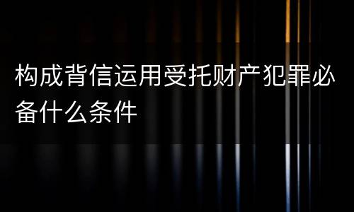 构成背信运用受托财产犯罪必备什么条件