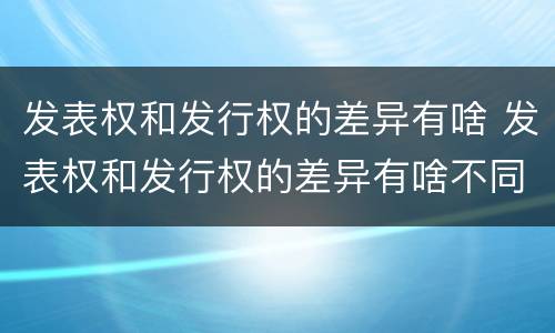 发表权和发行权的差异有啥 发表权和发行权的差异有啥不同
