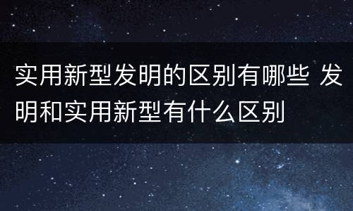 实用新型发明的区别有哪些 发明和实用新型有什么区别