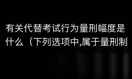 有关代替考试行为量刑幅度是什么（下列选项中,属于量刑制度的有?）