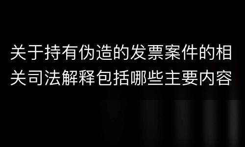 关于持有伪造的发票案件的相关司法解释包括哪些主要内容
