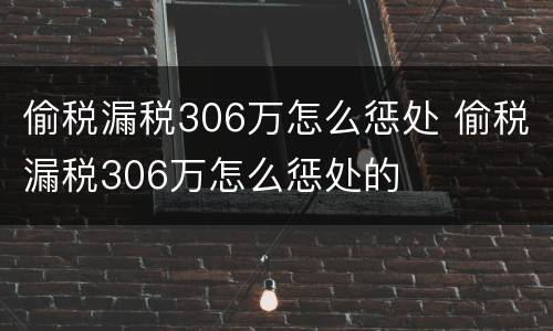 偷税漏税306万怎么惩处 偷税漏税306万怎么惩处的