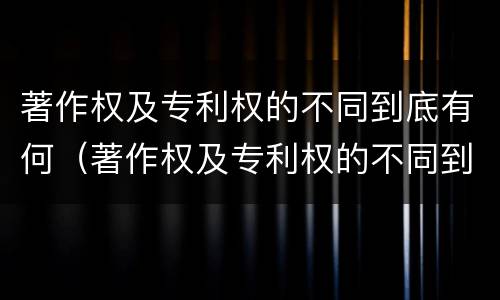 著作权及专利权的不同到底有何（著作权及专利权的不同到底有何区别）