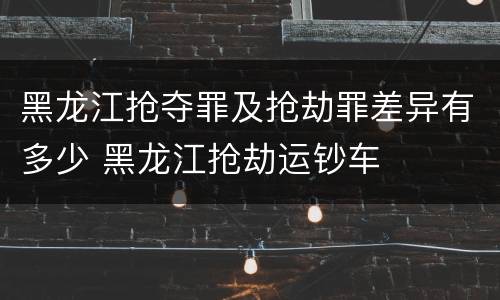 黑龙江抢夺罪及抢劫罪差异有多少 黑龙江抢劫运钞车
