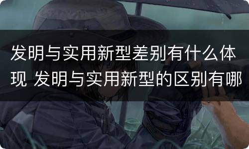 发明与实用新型差别有什么体现 发明与实用新型的区别有哪些