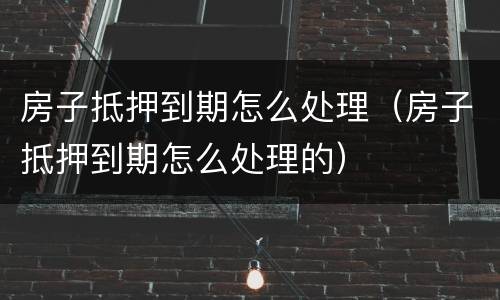 房子抵押到期怎么处理（房子抵押到期怎么处理的）