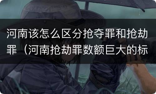 河南该怎么区分抢夺罪和抢劫罪（河南抢劫罪数额巨大的标准）