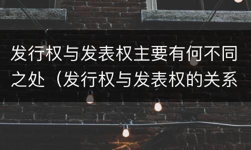 发行权与发表权主要有何不同之处（发行权与发表权的关系）